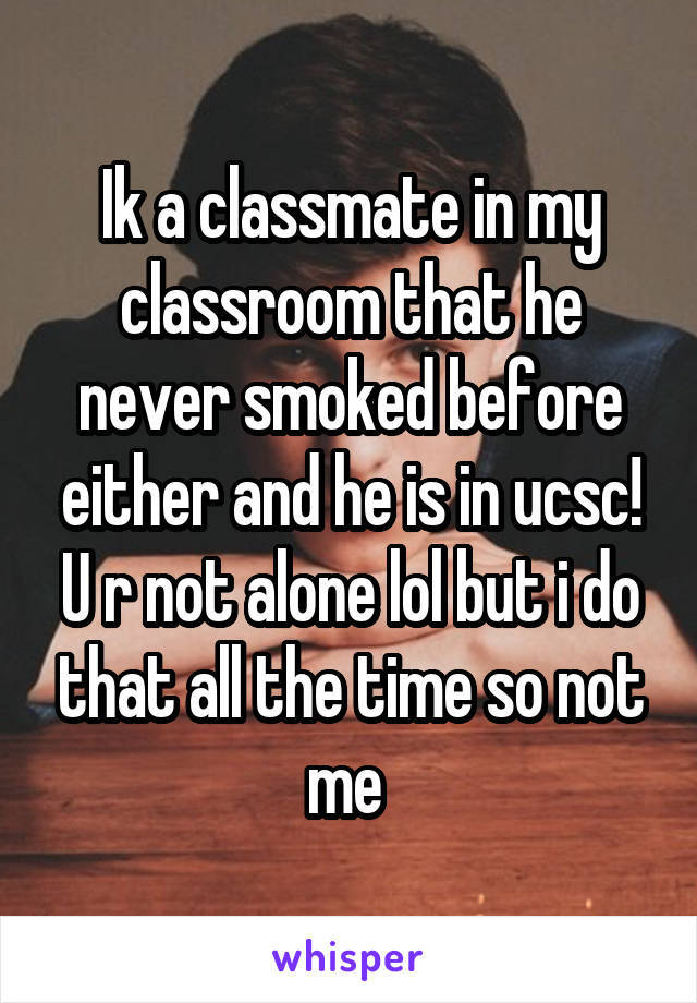 Ik a classmate in my classroom that he never smoked before either and he is in ucsc! U r not alone lol but i do that all the time so not me 