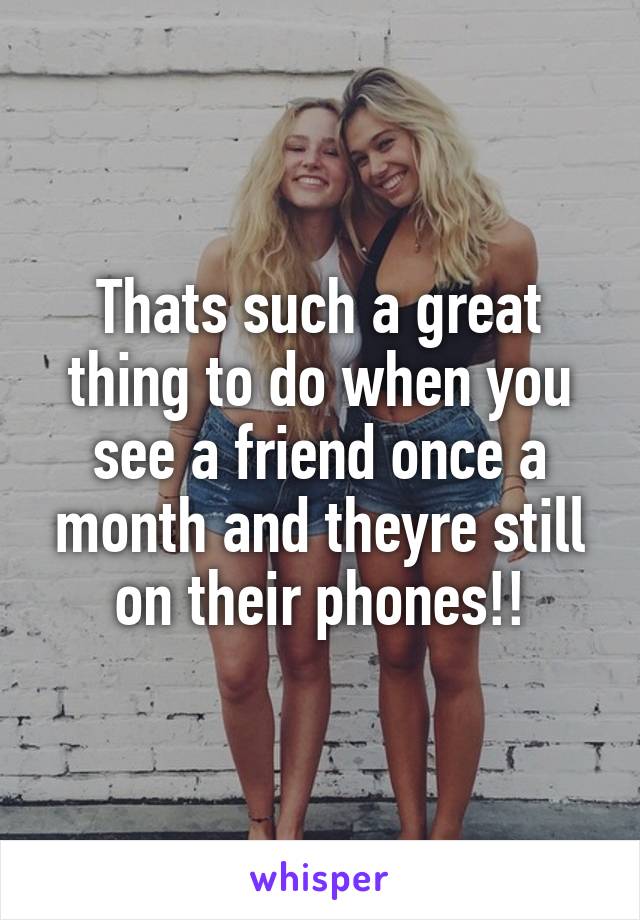 Thats such a great thing to do when you see a friend once a month and theyre still on their phones!!