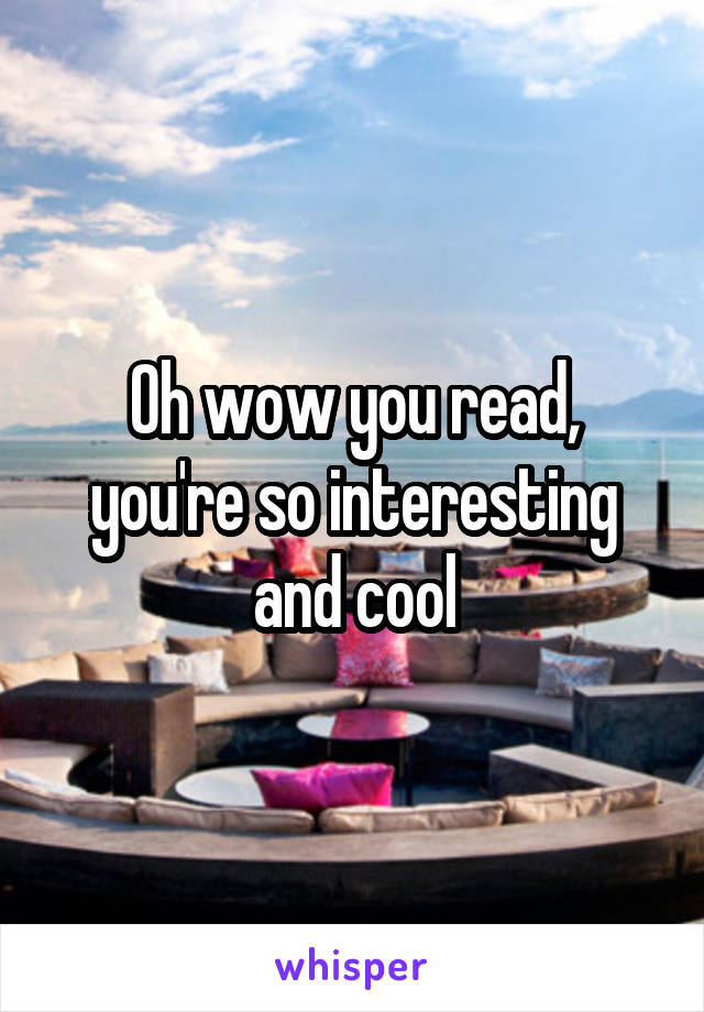 Oh wow you read, you're so interesting and cool