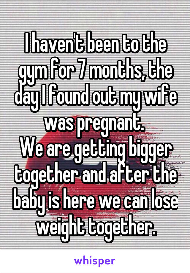 I haven't been to the gym for 7 months, the day I found out my wife was pregnant. 
We are getting bigger together and after the baby is here we can lose weight together.