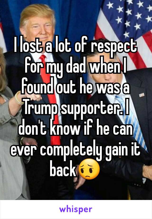 I lost a lot of respect for my dad when I found out he was a Trump supporter. I don't know if he can ever completely gain it back😔
