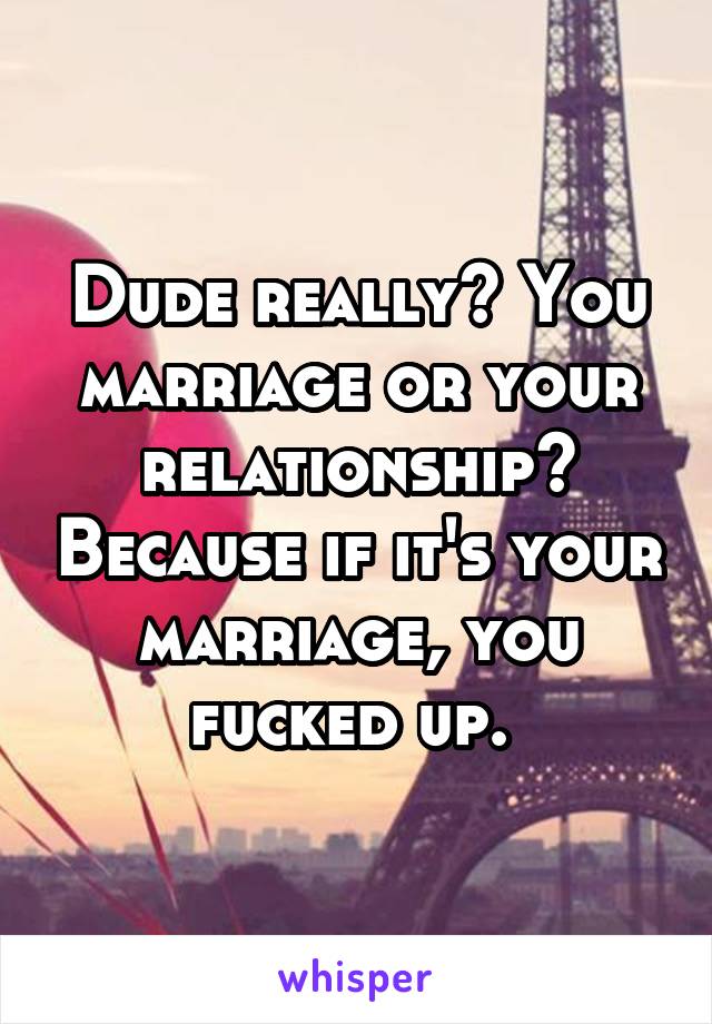 Dude really? You marriage or your relationship? Because if it's your marriage, you fucked up. 