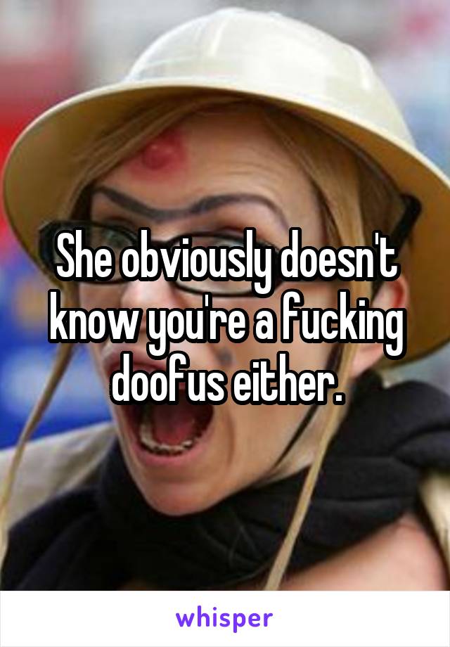 She obviously doesn't know you're a fucking doofus either.