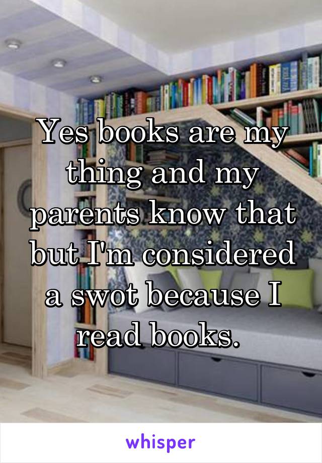 Yes books are my thing and my parents know that but I'm considered a swot because I read books. 