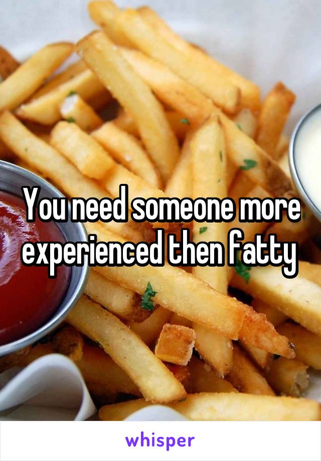 You need someone more experienced then fatty 
