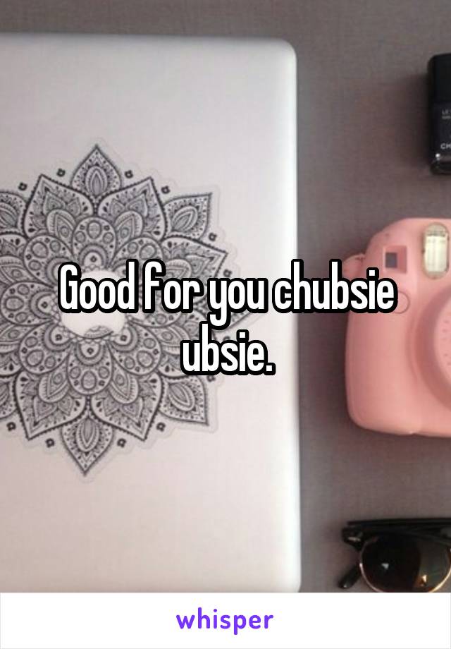 Good for you chubsie ubsie.