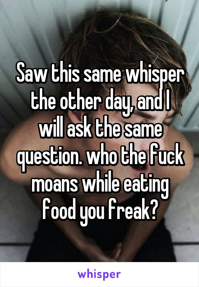 Saw this same whisper
the other day, and I will ask the same question. who the fuck moans while eating food you freak?