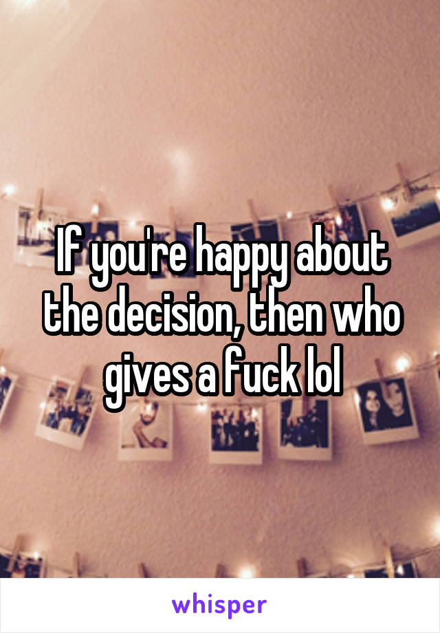 If you're happy about the decision, then who gives a fuck lol