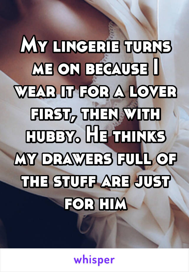 My lingerie turns me on because I wear it for a lover first, then with hubby. He thinks my drawers full of the stuff are just for him
