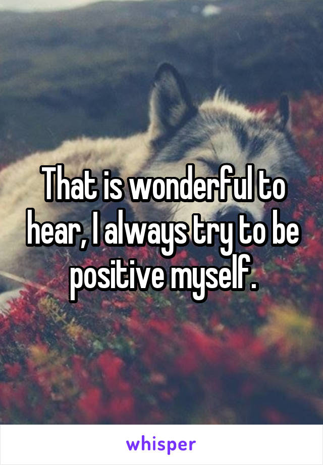 That is wonderful to hear, I always try to be positive myself.