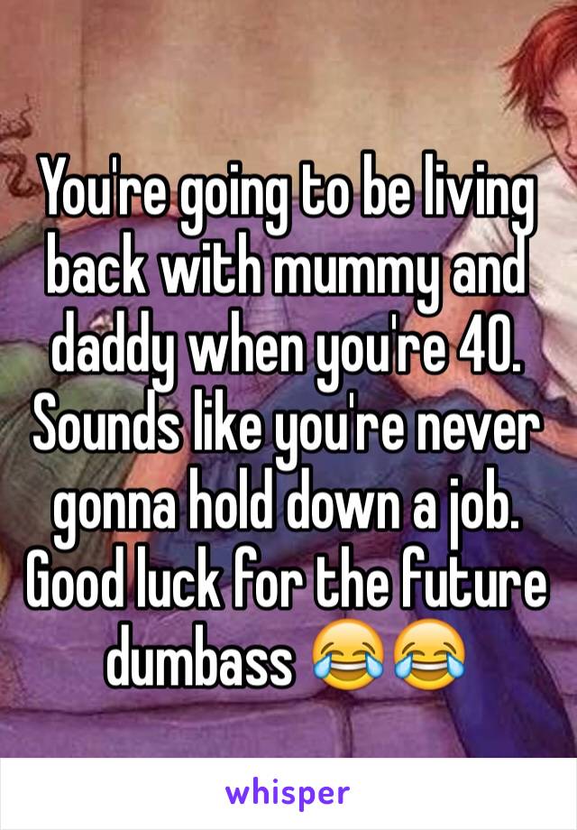 You're going to be living back with mummy and daddy when you're 40. Sounds like you're never gonna hold down a job. Good luck for the future dumbass 😂😂