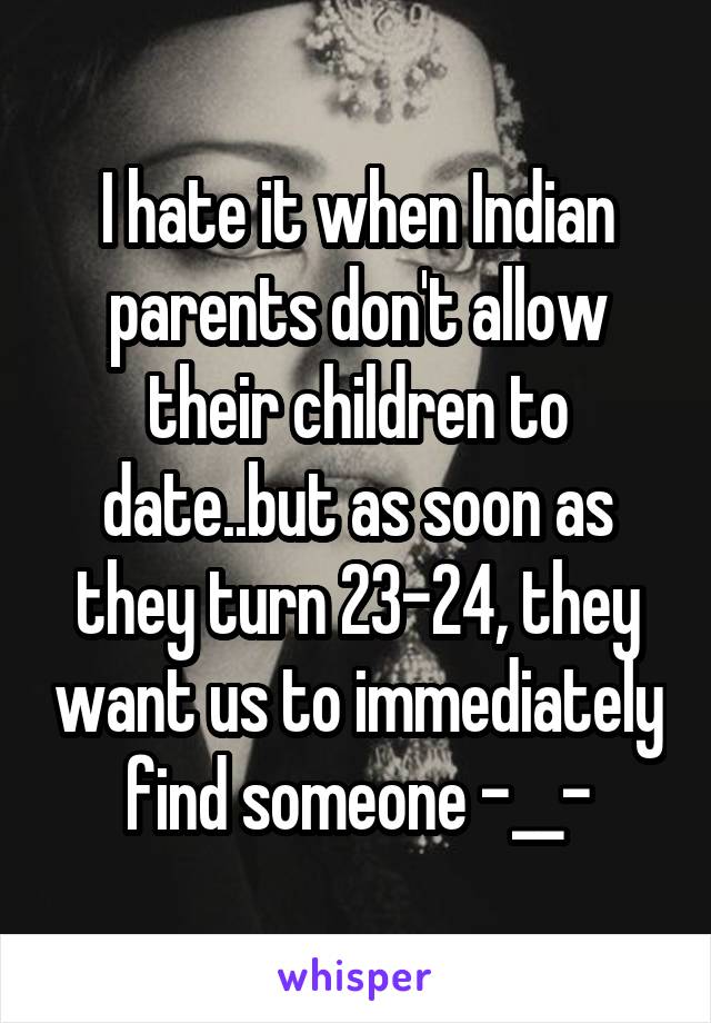 I hate it when Indian parents don't allow their children to date..but as soon as they turn 23-24, they want us to immediately find someone -__-
