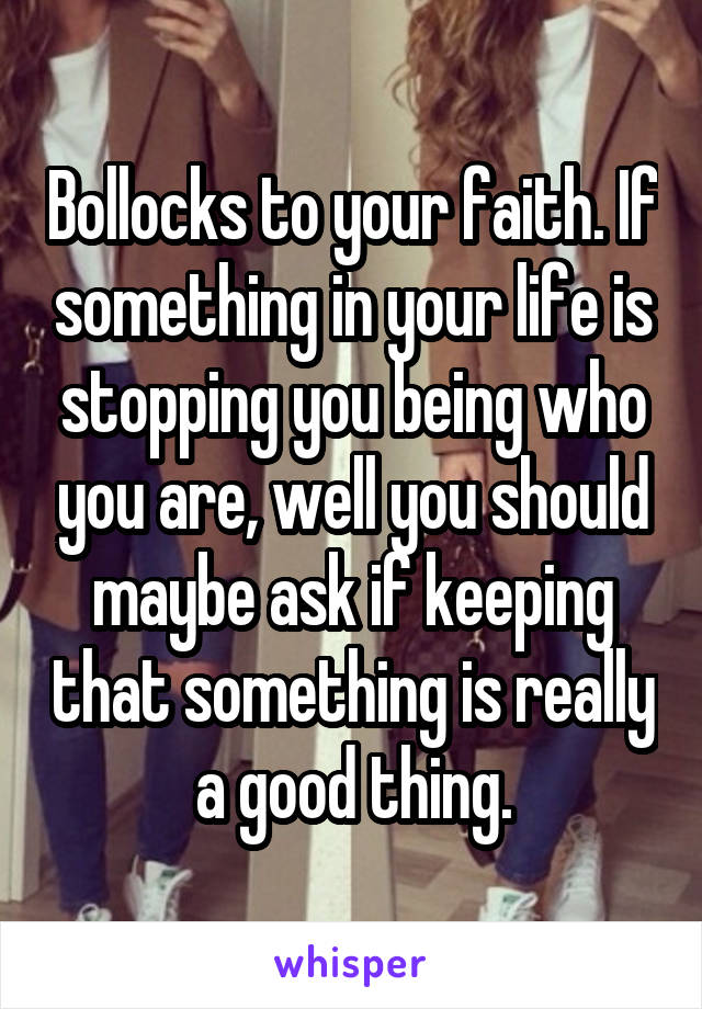 Bollocks to your faith. If something in your life is stopping you being who you are, well you should maybe ask if keeping that something is really a good thing.