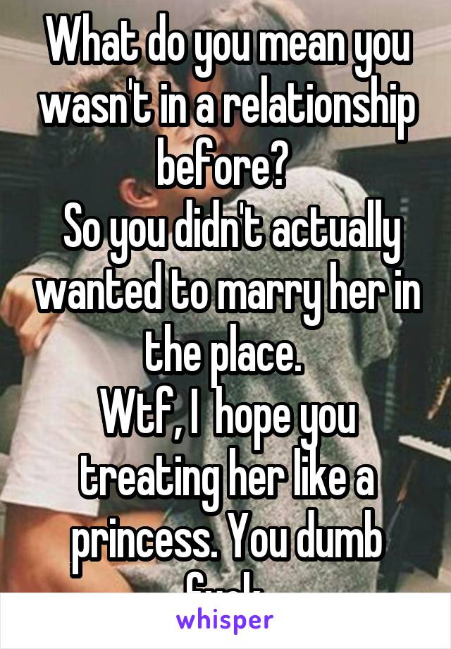 What do you mean you wasn't in a relationship before? 
 So you didn't actually wanted to marry her in the place. 
Wtf, I  hope you treating her like a princess. You dumb fuck.