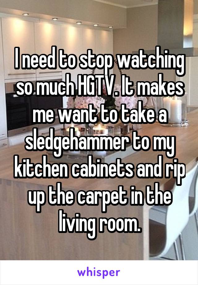 I need to stop watching so much HGTV. It makes me want to take a sledgehammer to my kitchen cabinets and rip up the carpet in the living room.