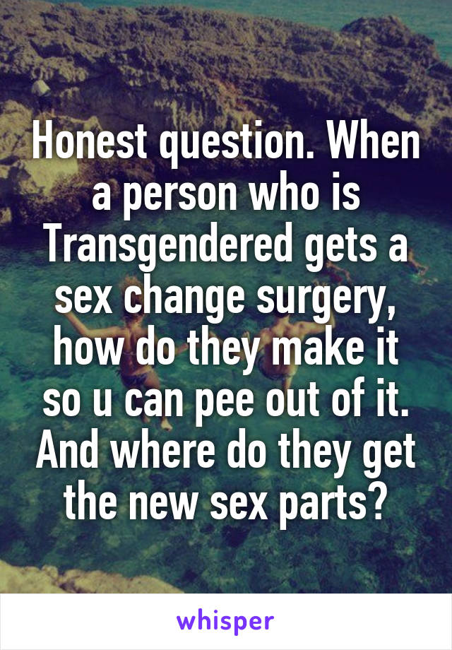 Honest question. When a person who is Transgendered gets a sex change surgery, how do they make it so u can pee out of it. And where do they get the new sex parts?