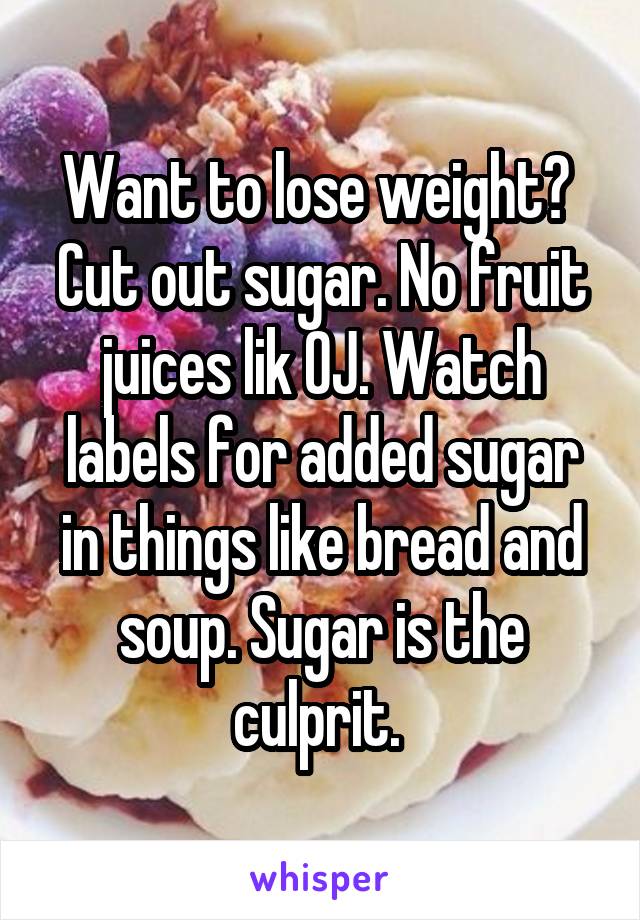 Want to lose weight?  Cut out sugar. No fruit juices lik OJ. Watch labels for added sugar in things like bread and soup. Sugar is the culprit. 