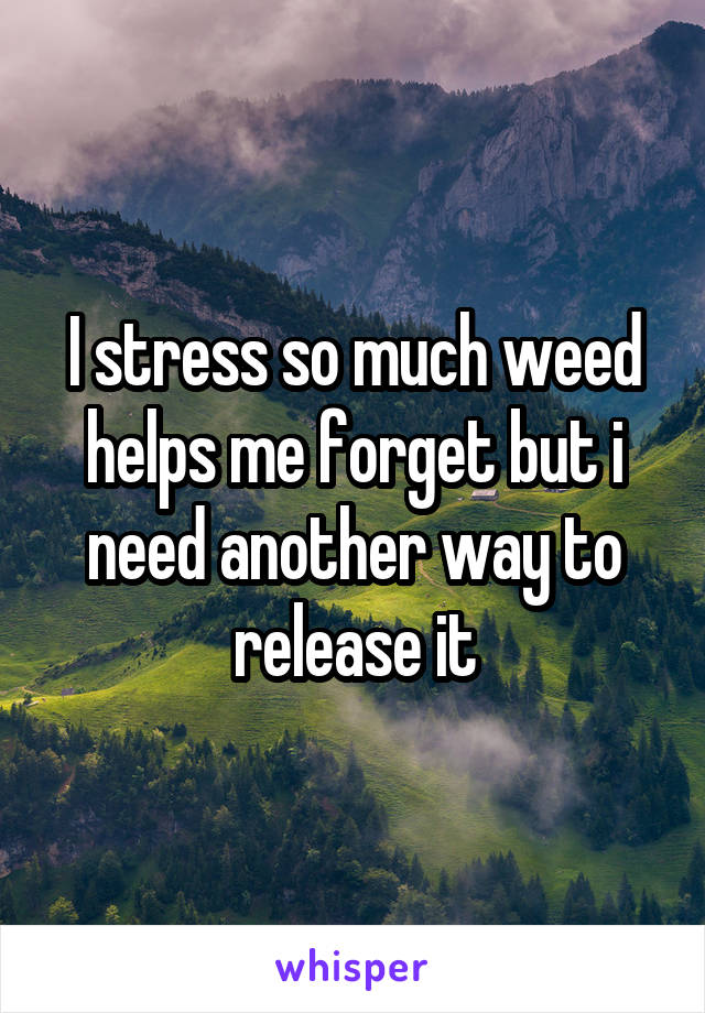 I stress so much weed helps me forget but i need another way to release it