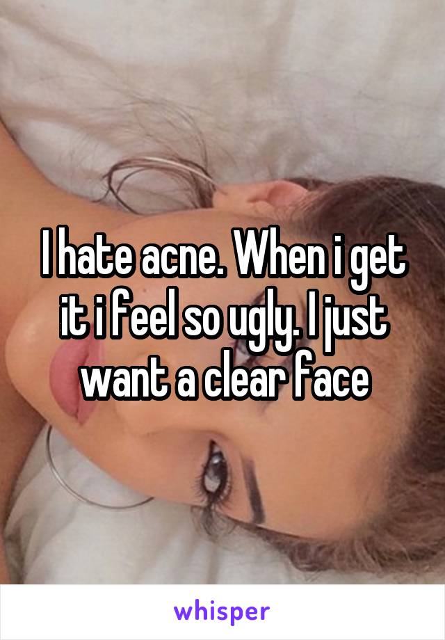 I hate acne. When i get it i feel so ugly. I just want a clear face