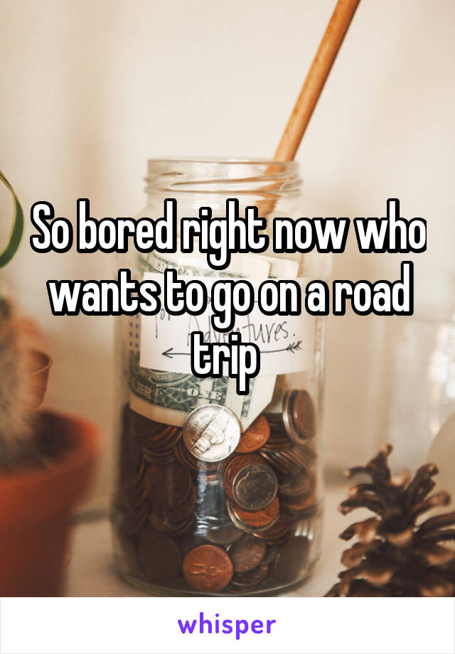 So bored right now who wants to go on a road trip 

