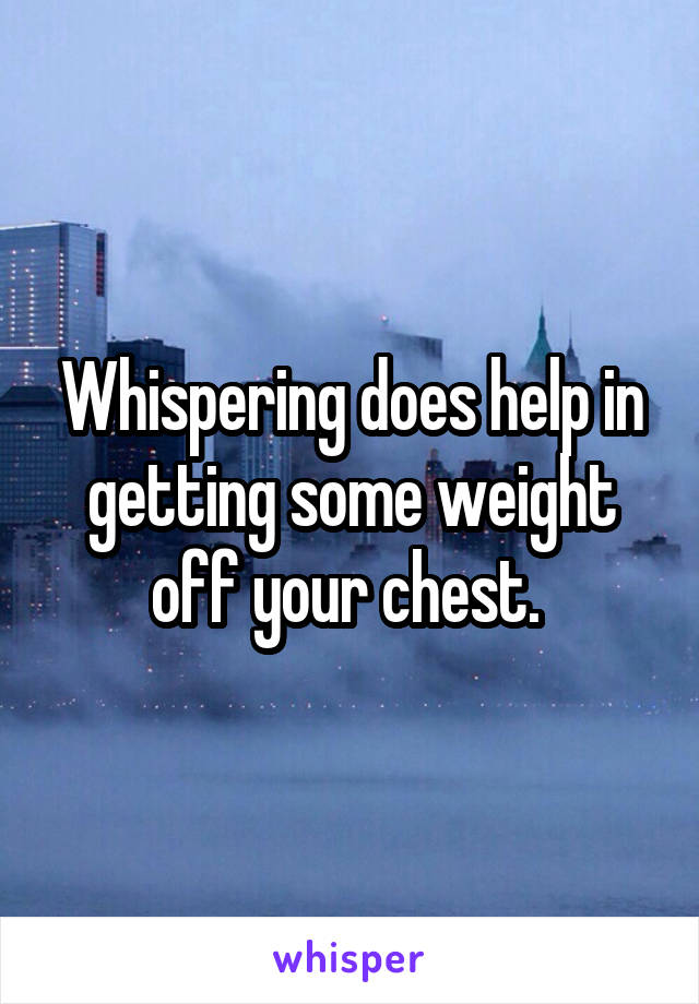 Whispering does help in getting some weight off your chest. 