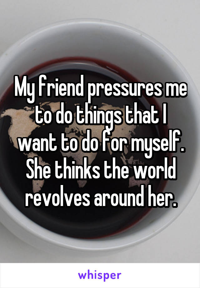 My friend pressures me to do things that I want to do for myself. She thinks the world revolves around her.