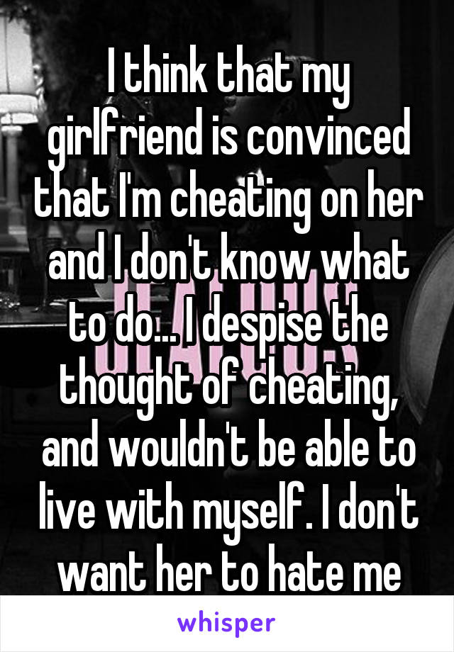 I think that my girlfriend is convinced that I'm cheating on her and I don't know what to do... I despise the thought of cheating, and wouldn't be able to live with myself. I don't want her to hate me
