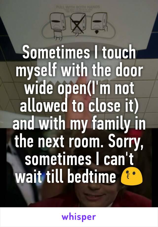 Sometimes I touch myself with the door wide open(I'm not allowed to close it) and with my family in the next room. Sorry, sometimes I can't wait till bedtime 😗