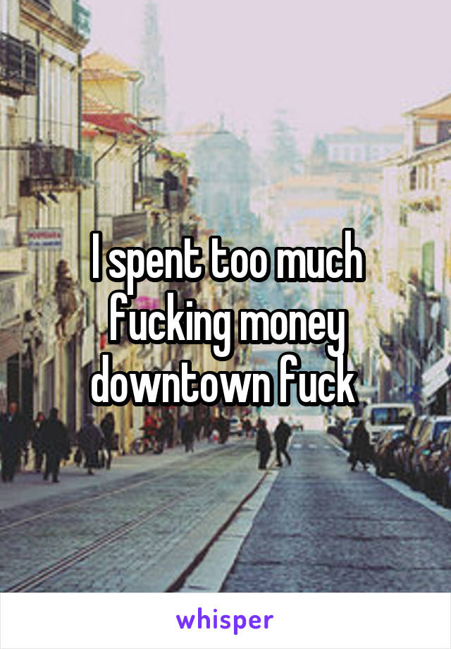 I spent too much fucking money downtown fuck 