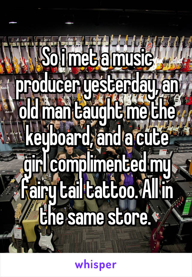 So i met a music producer yesterday, an old man taught me the keyboard, and a cute girl complimented my fairy tail tattoo. All in the same store. 