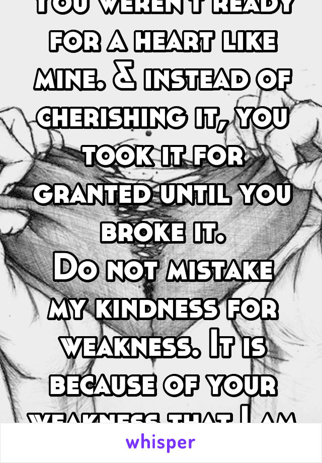 You weren't ready for a heart like mine. & instead of cherishing it, you took it for granted until you broke it.
Do not mistake my kindness for weakness. It is because of your weakness that I am kind.