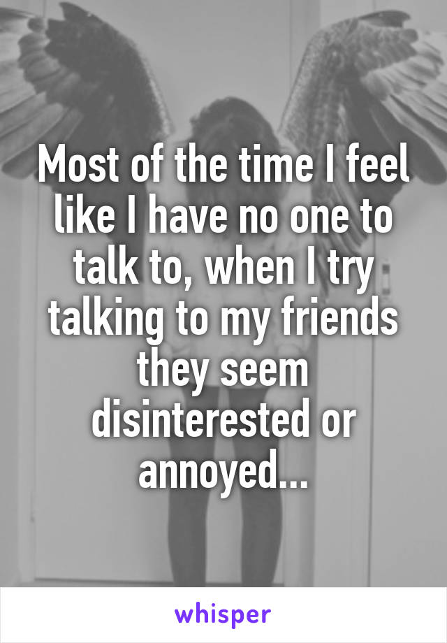 Most of the time I feel like I have no one to talk to, when I try talking to my friends they seem disinterested or annoyed...