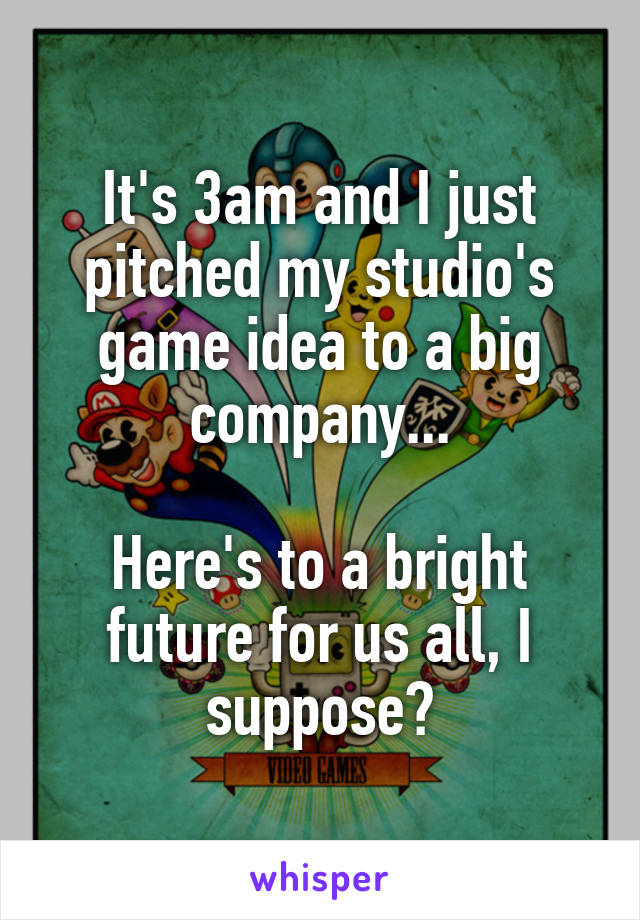 It's 3am and I just pitched my studio's game idea to a big company...

Here's to a bright future for us all, I suppose?