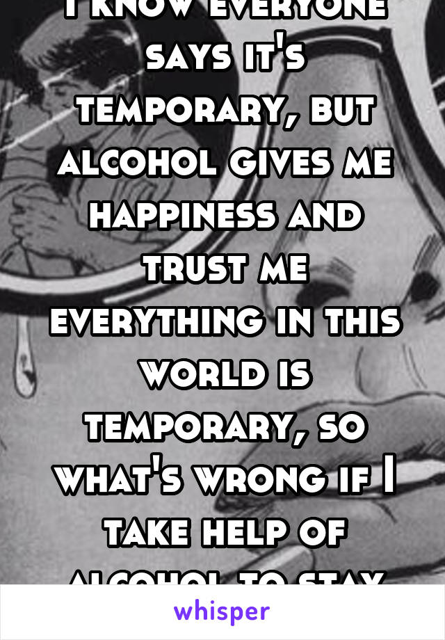 I know everyone says it's temporary, but alcohol gives me happiness and trust me everything in this world is temporary, so what's wrong if I take help of alcohol to stay happy.