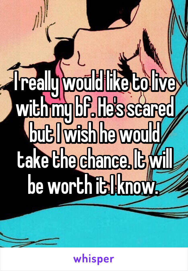 I really would like to live with my bf. He's scared but I wish he would take the chance. It will be worth it I know. 