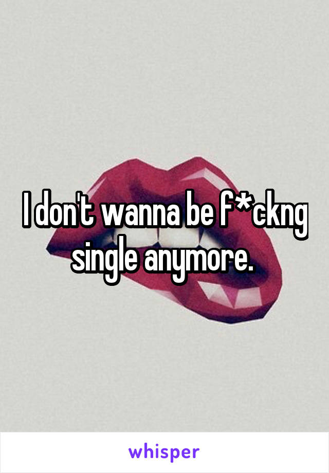 I don't wanna be f*ckng single anymore. 