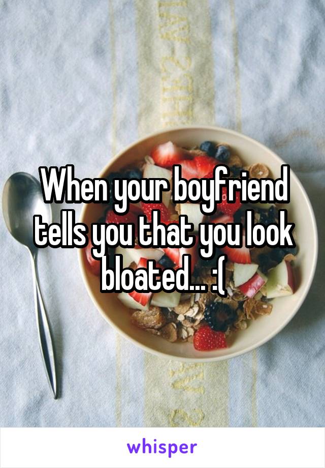 When your boyfriend tells you that you look bloated... :(