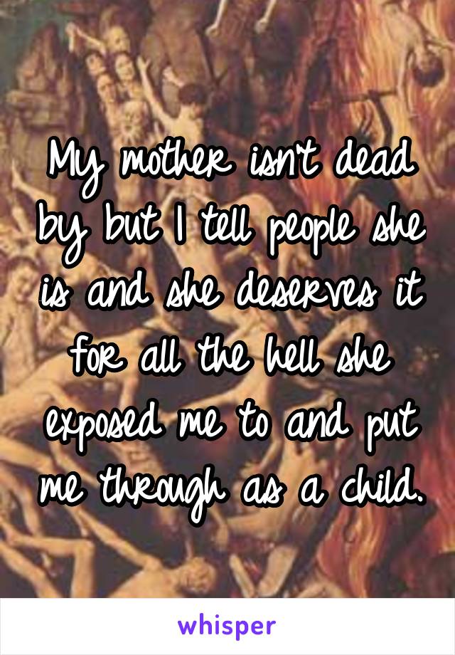 My mother isn't dead by but I tell people she is and she deserves it for all the hell she exposed me to and put me through as a child.