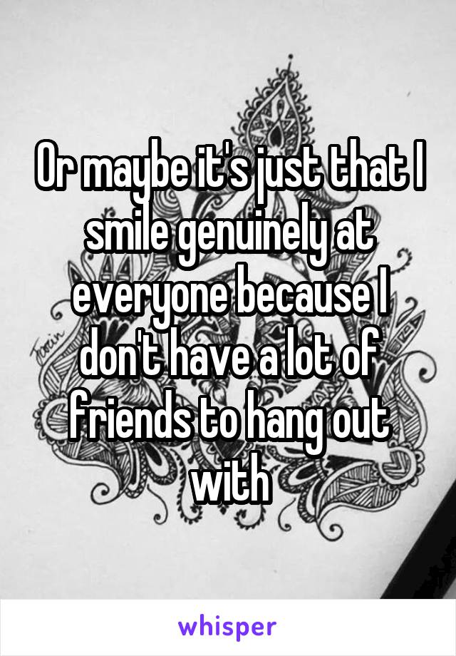 Or maybe it's just that I smile genuinely at everyone because I don't have a lot of friends to hang out with