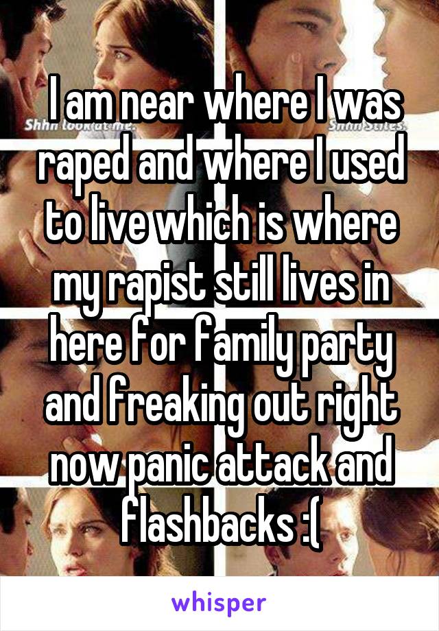 I am near where I was raped and where I used to live which is where my rapist still lives in here for family party and freaking out right now panic attack and flashbacks :(