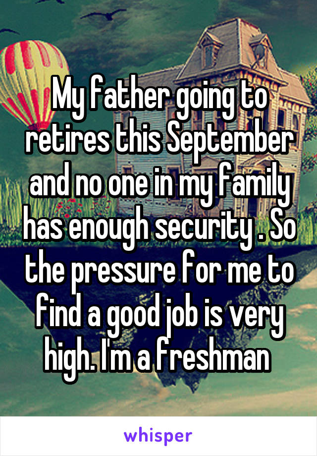 My father going to retires this September and no one in my family has enough security . So the pressure for me to find a good job is very high. I'm a freshman 