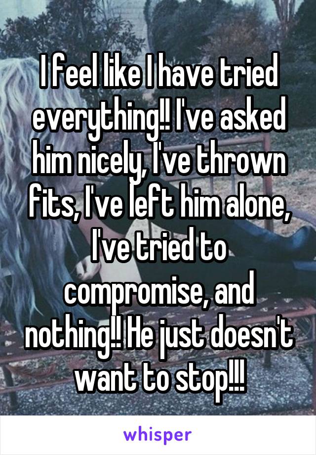 I feel like I have tried everything!! I've asked him nicely, I've thrown fits, I've left him alone, I've tried to compromise, and nothing!! He just doesn't want to stop!!!