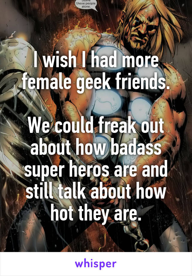 I wish I had more female geek friends.

We could freak out about how badass super heros are and still talk about how hot they are.