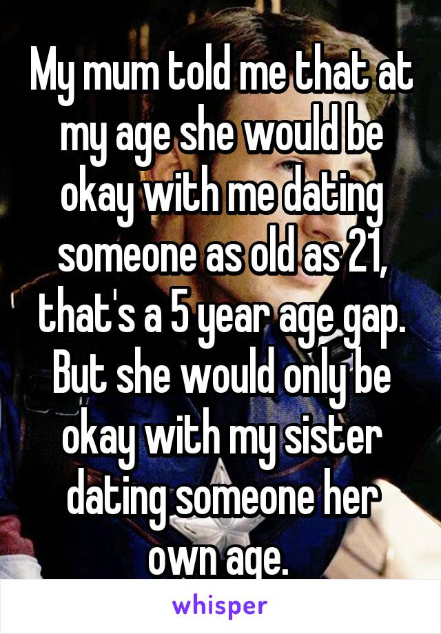 My mum told me that at my age she would be okay with me dating someone as old as 21, that's a 5 year age gap. But she would only be okay with my sister dating someone her own age. 