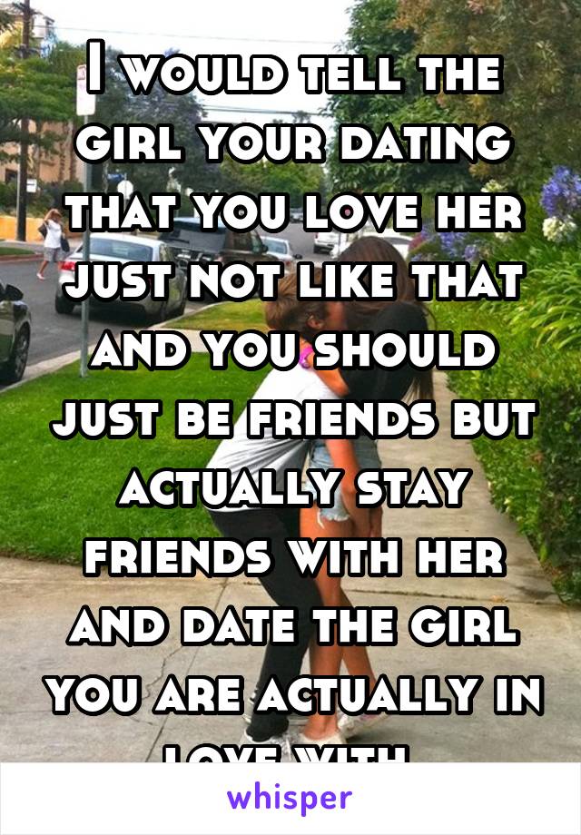 I would tell the girl your dating that you love her just not like that and you should just be friends but actually stay friends with her and date the girl you are actually in love with.