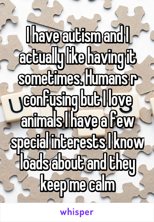 I have autism and I actually like having it sometimes. Humans r confusing but I love animals I have a few special interests I know loads about and they keep me calm