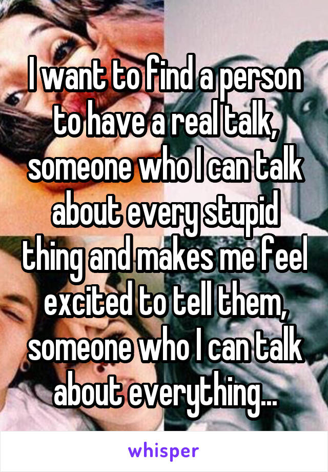 I want to find a person to have a real talk, someone who I can talk about every stupid thing and makes me feel excited to tell them, someone who I can talk about everything...