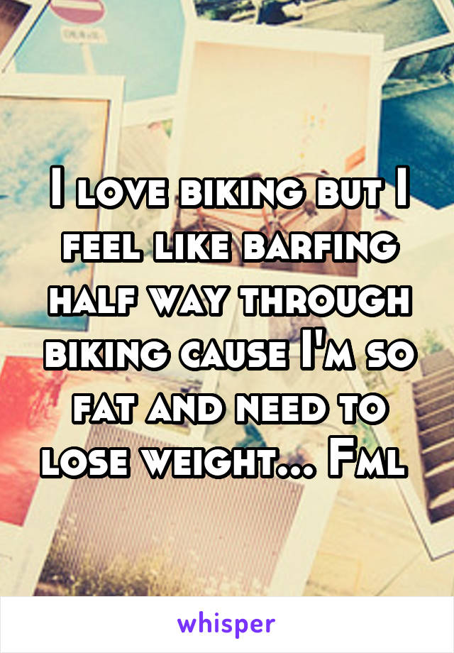 I love biking but I feel like barfing half way through biking cause I'm so fat and need to lose weight... Fml 