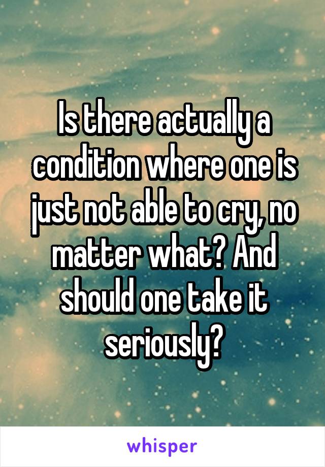 Is there actually a condition where one is just not able to cry, no matter what? And should one take it seriously?