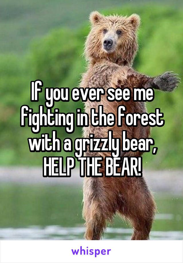 If you ever see me fighting in the forest with a grizzly bear, HELP THE BEAR!